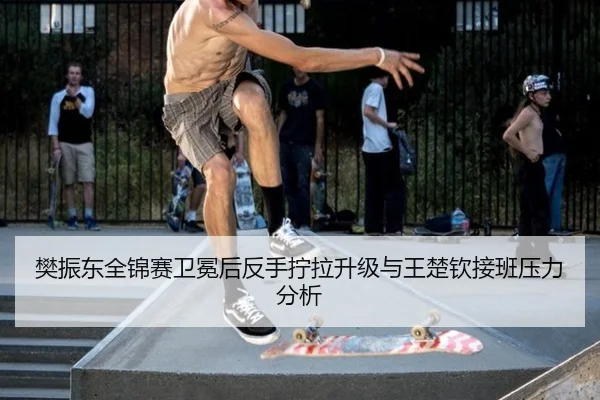 樊振东全锦赛卫冕后反手拧拉升级与王楚钦接班压力分析